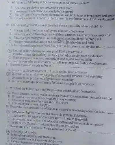 Which of the following is nol an assumption of human capital? A Fiducated population are productive work force B. Investment in education can easily be measured C. The division of expenditure on education can be in term of investment and const D. Formal cducution is not only mechanism for the formation and the development Education of girls and women greatly enhance the ability of houscholds to: A. Manage health problems and ignore nitration comporients B. Ensure more effective diagnosiș and time treatment as circumstance may arise C. Ensure proper management of hcatsthutoblems and domestic problemis D. Manage reproductive health and control ch tự behaviors and birth The less educated people are more likely to-live in poverty mainly due to A. Lack of skills necessary to raise productivity in any field B. Relatively high productivity but lack good advisors for more production C. Their engagements in low productivity and capital accumulation D. Low income with no investment as well'as savings for further development Economic growth simply refers to. A. Imcrease in the development of human capital in an economy (B). Increase in the production capacity of goods and services in an economy C. Incrcase in the production of goods in an economy D. Increase in savings; investments for the rich people in an economy Which of the followings is not the positives contribution of education: (A) Direct financial returns which originate from educational attainment and earning B. Education is a source of employment in any economy C. Education enlightens the mass about their right D. Education yields social benefits One of the main pressure on education managers in developing countries is to (A). Improve on human resource and economic growth of the nation B. Improve the efficiency of education system in which they work C. Improve on the effectively of education system and economic development D. Improve of efficiency of education and crate job markets The coneept of efficiency is closely connected to that of (A) Index of productivity B. Index of consumption and production. C. Index investment and consumption patterns D. Index of inputs and outputs expenditurens