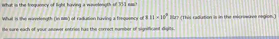 What is the frequency of light having a wavelength of 351nm ? What is the wavelength (in nm ) of radiation having a frequency of 8.11 xx10^(9)Hz ? (This radiation is in the microwave region.) Be sure each of your answer entries has the correct number of significant digits.