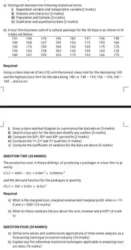 a) Distinguish between the following statistical terms
 i) Dependent variable and Independent variable(2 marks)
 ii) Statistic and statistics (2 marks)
 iii) Population and Sample (2 marks)
 iv) Qualitative and quantitative data (2 marks)
 b) A tour firm business sale of a cultural package for the 40 days is as shown in th e data set below:
 151 148 170 146 182 197 156 158 160 160 147 159 153 175 193 166 153 175 150 184 142 160 175 175 194 154 178 185 143 159 164 170 160 147 159 153 175 193 166 175
 Required:
 Using a class interval of ten (10) with the lowest class limit for the data being 140 and the highest-class limit for the databeing 100 i.e. 140-149150 - 159,160 - 169 ....and so on:
 i) Draw a stem-and-leaf diagram to summarise the data above (5 marks)
 ii) Sketch a box plot for the data and identify any outliers (5 marks)
 iii) Compute the $30^th,50^th$ and $80^th$ percentile (3 marks)
 iv) Compute the $1st,2^nd$ and 3rd quartiles (3 marks)
 v) Compute the coefficient of variation for the data set above (6 marks)
 QUESTION TWO (20 MARKS)
 The production cost, in Kenya shillings, of producing x packages in a tour firm is gi ven by
 $C(x)=4000-32x+0.08x^2+0.00006x^3$
 and the demand function for the packages is given by
 $P(x)=250+0.02x+0.01x^2$
 Required
 a) What is the marginal cost, marginal revenue and marginal profit when $x=15$ 0 and $x=500$ (16 marks)
 b) What do these numbers tell you about the cost, revenue and profit? (4 mark s)
 QUESTION FOUR (20 MARKS)
 a) Define time series and outline seven applications of time series analysis as a forecasting technique in tourism industry (10 marks)
 b) Explain any five inferentia statistical techniques applicable in analysing touri sm data (10 marks)