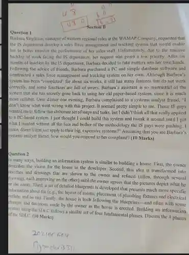 Question 1
 Barbara Singleton, manager of western regional sales at the WAMAP Company, requested that the IS department develop a sales force management and tracking system that would enable her to better monitor the performance of her sales staff. Unfortunately, due to the massive backlog of work facing the IS department, her request was given a low priority. After six months of inaction by the IS department, Barbara decided to take matters into her own hands. Following the advice of friends, Barbara purchased a PC and simple database software and I constructed a sales force management and tracking system on her own. Although Barbara's I system has been "completed"for about six weeks , it still has many features that do not work correctly, and some functions are full of errors.Barbara's assistant is so mistrustful of the system that she has secretly gone back to using her old paper-based system, since it is much more reliable. Over dinner one evening, Barbara complained to a systems analyst friend,"I I don't know what went wrong with this project.It seemed pretty simple to me. Those IS guys wanted me to follow this elaborate set of steps and tasks, but I didn't think all that really applied to a PC-based system . I just thought I could build this system and tweak it around until I got what I wanted without all the fuss and bother of the methodology the IS guys were pushing. I mean, doesn't that just apply to their big, expensive systems?" Assuming that you are Barbara's systems analyst friend, how would you respond to her complaint? (10 Marks)
 Question 2
 In many ways, building an information system is similar to building a house. First, the owner describes the vision for the house to the developer. Second, this idea is transformed into sketches and drawings that are shown to the owner and refined (often through several drawings, each improving on the other) until the owner agrees that the pictures depict what he or she wants. Third a set of detailed blueprints is developed that presents much more specific information about the (e.g., the layout of rooms , placement of plumbing fixtures and electrical outlets, and so on)Finally, the house is built following the blueprints-and often with some changes and decisions made by the owner as the house is erected . Building an information system using the SDLC follows a similar set of four fundamental phases. Discuss the 4 phases of the SDLC. (10 Marks)