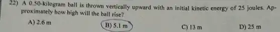 A 0.50-kilogram ball is thrown vertically upward with an initial kinetic energy of 25 joules. Approximately how high will the ball rise? A) 2.6m B) 5.1m C) 13m D) 25m