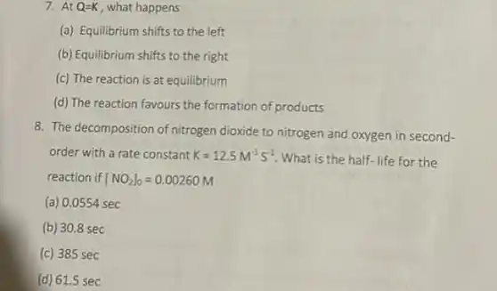 At Q=K , what happens (a) Equilibrium shifts to the left (b) Equilibrium shifts to the right (c) The reaction is at equilibrium (d) The reaction favours the formation of products The decomposition of nitrogen dioxide to nitrogen and oxygen in secondorder with a rate constant K=12.5M^(-1)S^(-1) . What is the half-life for the reaction if [NO_(2)]_(0)=0.00260M (a) 0.0554sec (b) 30.8sec (c) 385sec (d) 61.5sec