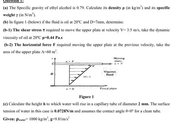 Question 1:
 (a) The Specific gravity of ethyl alcohol is 0.79 Calculate its density p $(inkg/m^3)$ ) and its specific weight $gamma (inN/m^3)$
 (b) In figure 1 (below) if the fluid is oil at $20^circ C$ and $D=7mm$ , determine:
 (b-1) The shear stress T required to move the upper plate at velocity $V=3.5m/s$ take the dynamic viscosity of oil at $20^circ Cmu =0.44Pa.s$
 $(b-2)$ The horizontal force F required moving the upper plate at the previous velocity take the area of the upper plate $A=60m^2$
 Figure 1
 (c) Calculate the height h to which water will rise in a capillary tube of diameter 2 mm. The surface tension of water in this case is $0.0728N/m$ and assumes the contact angle $Theta =0^circ $ for a clean tube. Given $rho _(water)=1000kg/m^3,g=9.81m/s^2$