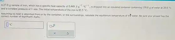 A 27.0g sample of iron, which has a specific heat capacity of 0.449J^(-1)*°C^(-1) , is dropped into an insulated container containing 150.0g of water at 20.0°C and a constant pressure of 1atm . The initial temperature of the iron is 85.5°C . Assuming no heat is absorbed from or by the container, or the surroundings, calculate the equilibrium temperature of thet water. Be sure your answer has the correct number of significant digits. °C