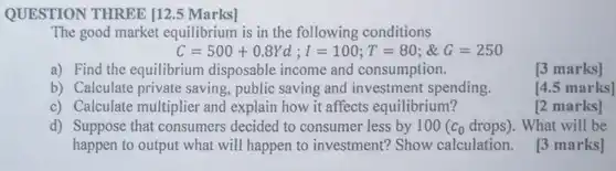 QUESTION THREE [12.5 Marks]
 The good market equilibrium is in the following conditions
 C=500+0.8Yd;1=100; T =80: $G=250$
 a) Find the equilibrium disposable income and consumption.
 [3 marks]
 b) Calculate private saving, public saving and investment spending.
 [4.5 marks]
 c) Calculate multiplier and explain how it affects equilibrium?
 [2 marks]
 d) Suppose that consumers decided to consumer less by $100(c_(0)drops)$ . What will be happen to output what will happen to investment? Show calculation. [3 marks]