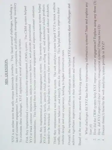 MIS QUESTION
 XYZ is an online store that sells unique handmade jewellery. They faced several challenges, including a lack of customer engagement low conversion rates, stem competition, and difficulty managing inventory To overcome these challenges, XYZ implemented several information systems.
 First, they implemented customer relationship management (CRM) system. The CRM system helped XYZ to track customer internetions, analyze customer behavior, and provide personalized recommendations. This helped them to increase customer engagement and improve customer retention.
 Second, they implemented as inventory management system. The inventory management system helped XYZ to track inventory levels, identify which products were selling well, and determine which products needed to be restocked This helped them to improve their inventory management and reduce stockouts
 Third, they implemented a web analyties system. The web analytics system helped XYZ to track website traffic, analyze user behavior and identify areas for improvement. This helped them to improve their website design and user experience, leading to higher conversion rates.
 Overall, the implementation of these information systems helped XYZ to overcome their challenges and achieve significant improvements in their operations and revenue.
 Based on the case above, answer the following questions.
 1. What challenges did XYZ face before implementing information systems? State and explain any four (4)
 2. How did the CRM system help XYZ improve customer engagement?Explain using any three (3)
 3. How did XYZ improved their inventory management systems? Discuss two (2)
 4. Discuss three(3) benefits the web analytics system provide to XYZ?