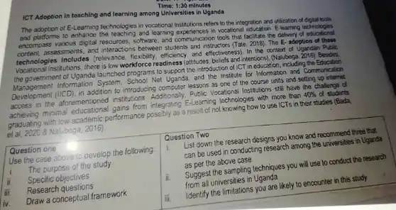 Time: 1:30 minutes
 ICT Adoption in teaching and learning among Universities in Uganda
 The adoption of E-Leaming technologies vocational institutions refers to the integration and ultilation of digitaliscis and plantorms to enhance the teaching and learning experiences in vocational education E-learning technologies encompass various digital resources software and communication tools that facilitate the delivery of on of them encomp assessments, and interactions between students and instructors (Tale, 2018). The E. adoption of these fechnologies Includes (relevance. Petriber)efficiency, and effectiveness). In the context of Ugandan Public technolog Institutions, there is low workforce readiness jatitudes, beliefs and intentions (Nalubega, 2015) Besides, the government of Uganda launched programs to support the introduction of ICT in education, including the Education Information System, School Net Uganda and the Institute for information and Communication Development (IICD), in addition to introducing computer lessons as ane of the course units and setting up access in the afforementioned institutions. Additionally. Public Viceations Institutions still have the challenge of megrating ELearning technologies.with more than $40% $ of students graduating with low academic performance possibly as a result of not knowing how to use ICTS in their studies (Bada, et al, 2020 8. Nalubega 2016)
 Question Two Question one Use the case above to develop the following i. List down the research designs you know and recommend three that can be used in conducting research among the universities in Uganda i The purpose of the study as per the above case. ii. Specific objectives i. Suggest the sampling techniques you will use to conduct the research iii. Research questions universities in Uganda iv. Drawa conceptual framework iii. Identify the limitations you are likely to encounter in this study