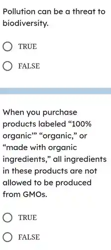 Pollution can be a threat to biodiversity. TRUE FALSE When you purchase products labeled " 100% organic" "organic," or "made with organic ingredients," all ingredients in these products are not allowed to be produced from GMOs. TRUE FALSE