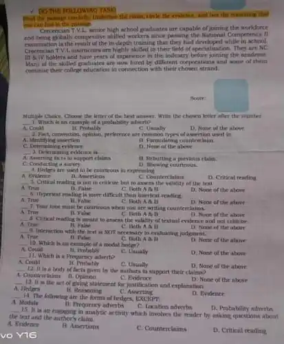 - DOTHE POLLOWING TASH the passign communly, Underline the claim think the colleace, and box the masining that you can find in the possige. Crecencian TV.L. wenior high school graduates are capable of joining the workforce and being globally competitive skilled workers nince passing the National Competency cammination is the result of the in-depth training that they had developed while in school. Crecencian T.V.Linstructors are highly skilled in their field of specialization. They are NC III a TV holders and have years of experience in the industry before joining the arademe. Many of the skilled graduates are now hired by different corporations and some of them continue their college education in connection with their chosen strand.
 ficerr
 Multiple Choice, Choose the letter of the best answer. Write the chancn letter after the number. 1. Which is an example of a probability adverti?
 B. Probably
 C. Untially
 D. None of the above 2. Part, convention, opinion, preferrnce are common types of assertion used
 B. Formulating countriclaim
 D. None of the above
 B. Rebutting a previous clisin
 D. Showing courtrous.
 5. Critical trading is not in criticine but to aswess of the text C. Counterclinims D. Critical reading
 C. Both No
 6. Ihypertest reading is more difficult than intertext reading
 D. None of the about
 C. Both A a B
 7. Your tone must be courtrous when you are writing counterclaims. D. None of the abuve
 C. Buth A B
 5. Critical reading is meant to assess the validity of testial cvidence and not criticize D. None of the above
 10. Which is an example of a modal hedge? C. Both AAB
 D. None of the above
 H. Prubably 11. Which is a Prequency adverb?
 C. Usually
 D. None of the above
 C. Usually
 12. It is a body of facts girm by the authors to support their claims? D. None of the above A. Counterclaims
 c Evidence
 13. It is the act of giving statement for justification and explanation. D. None of the above
 B. Reasoning
 c Asserting
 14. The following are the forms of hedges, EXCEPT A. Modals
 D. Evidence
 B. Prequency adverbs
 C. Location advertin
 vo Y16
 15. It is an enginging in analytic activity which involves the reader by asking questions about D. Probability adverbs the text and the cliuim.
 A. Endence
 B. Assertions
 C. Counterclaims
 D. Critical reading