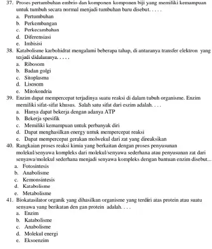 37. Proses pertumbuhan embrio dan komponen komponen biji yang memiliki kemampuan untuk tumbuh secara normal menjadi tumbuhan baru disebut.....
 a. Pertumbuhan
 b. Perkembangan
 c. Perkecambahan
 d. Diferensiasi
 e. Imbisisi
 38. Katabolisme karbohidrat mengalami beberapa tahap, di antaranya transfer elektron yang terjadi didalamnya.....
 a. Ribosom
 b. Badan golgi
 c. Sitoplasma
 d. Lisosom
 e. Mitokondria
 39. Enzim dapat mempercepat terjadinya suatu reaksi di dalam tubuh organisme. Enzim memiliki sifat-sifat khusus. Salah satu sifat dari eszim adalah....
 a. Hanya dapat bekerja dengan adanya ATP
 b. Bekerja spesifik
 c. Memiliki kemampuan untuk perbanyak diri
 d. Dapat menghasilkan energy untuk mempercepat reaksi
 e. Dapat mempercepat gerakan molwekul dari zat yang direaksikan
 40. Rangkaian proses reaksi kimia yang berkaitan dengan proses penyusunan molekul/senyawa kompleks dari molekul/senyawa sederhana atau penyusunan zat dari senyawa/molekul sederhana menjadi senyawa kompleks dengan bantuan enzim disebut...
 a. Fotosintesis
 b. Anabolisme
 c. Kemonsintesis
 d. Katabolisme
 e. Metabolisme
 41. Biokatasilator organik yang dihasilkan organisme yang terdiri atas protein atau suatu senyawa yang berikatan den gan protein adalah....
 a. Enzim
 b. Katabolisme
 c. Anabolisme
 d. Molekul energi
 e. Eksoenzim