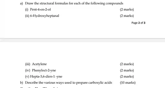 a) Draw the structural formulas for each of the following compounds (i) Pent-4-en-2-ol (2 marks) (ii) 6-Hydroxyheptanal (2 marks) Page 2 of 3 (iii) Acetylene (2 marks) (iv) Phenyloct-2-yne (2 marks) (v) Hepta-3,6-dien-1 -yne (2 marks) b) Describe the various ways used to prepare carboxylic acids (10 marks)