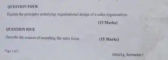 QUESTION FOUR
 Explain the principles underlying organisational design of a sales organisation.
 (15 Marks)
 QUESTION FIVE
 Describe the sources of recruiting the sales force.
 (15 Marks)
 Page 1 of 1
 $2022/23$ Semester I