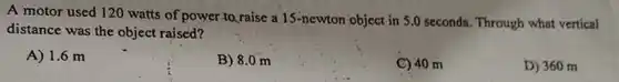 A motor used 120 watts of power to raise a 15 -newton object in 5.0 seconds. Through what vertical distance was the object raised? A) 1.6m B) 8.0m C) 40m D) 360m