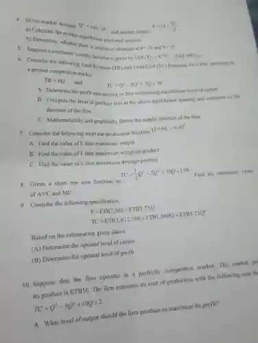 4. Given market demand: $Q^4=100-2P$ , and market supply: $P=10+(Q^2)/(2)$
 a) Calculate the market equilibrium price and quantity
 b) Determine, whether there is surplus or shortage at $P=25$ and $P=35$
 5. Suppose a consumer's utility function is given by $U(X,Y)=X^4Y^2$ Find $MRSx,x$
 6. Consider the following Total Revenue (TR) and Total Cost $(TC)$ functions for a firm operating in a perfect competition market:
 $TR=6Q$ and $TC=Q^3-2Q^2+7Q+50$
 A. Determine the profit maximizing or loss minimizing equilibrium level of output.
 B. Compute the level of profit or loss at the above equilibrium quantity and comment on the decision of the firm.
 C. Mathematically and graphically derive the supply function of the firm
 7. Consider the following short run production function: $Q=6L^2-0.4L^3$
 A. Find the value of L that maximizes output
 B. Find the value of L that maximizes marginal product
 C. Find the value of L that maximizes average product
 8. Given a short run cost function as $TC=(1)/(3)Q^3-2Q^2+50Q+150$ Find the minimum value of AVC and MC.
 9. Consider the following specification
 $P=ETB7,500-ETB3.75Q TC=ETB1,012,500+ETB1,500Q+ETB1.25Q^2$
 Based on the information given above
 A Determine the optimal level of output
 B Determine the optimal level of profit
 10. Suppose that the firm operates in a perfectly competitive market The market pri its product is ETB10 The firm estimates its cost of production with the following cost fu
 $TC=Q^3-4Q^2+10Q+2$
 A. What level of output should the firm produce to maximize its profit?