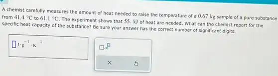 A chemist carefully measures the amount of heat needed to raise the temperature of a 0.67kg sample of a pure substance from 41.4°C to 61.1°C . The experiment shows that 55.kJ of heat are needed. What can the chemist report for the specific heat capacity of the substance? Be sure your answer has the correct number of significant digits. ◻