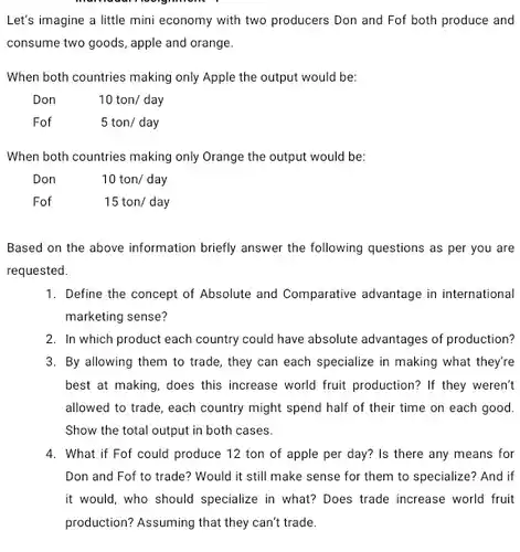 Let's imagine a little mini economy with two producers Don and Fof both produce and consume two goods, apple and orange.
 When both countries making only Apple the output would be:
 Don $10ton/day$
 Fof $5ton/day$
 When both countries making only Orange the output would be:
 Don $10ton/day$
 Fof $15ton/day$
 Based on the above information briefly answer the following questions as per you are requested.
 1. Define the concept of Absolute and Comparative advantage in international marketing sense?
 2. In which product each country could have absolute advantages of production? 3. By allowing them to trade, they can each specialize in making what they're best at making, does this increase world fruit production? If they weren't allowed to trade, each country might spend half of their time on each good. Show the total output in both cases.
 4. What if Fof could produce 12 ton of apple per day?Is there any means for Don and Fof to trade? Would it still make sense for them to specialize? And if it would, who should specialize in what? Does trade increase world fruit