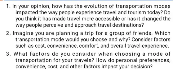 1. In your opinion , how has the evolution of transportation modes impacted the way people experience travel and tourism today? Do you think it has made travel more accessible or has it changed the way people perceive and approach travel destinations?
 2. Imagine you are planning a trip for a group of friends . Which transportation mode would you choose and why? Consider factors such as cost , convenience, comfort , and overall travel experience.
 3. What factors do you consider when choosing a mode of transportation for your travels? How do personal preferences, convenience, cost, and other factors impact your decision?