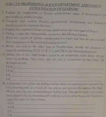 G.B.C.T.E PROFESSION.DEPARTMENT ASSIGNMENT OFFOUN DATION OF LEARNING
 1. Explain the implications of Freud's psychosexual stages of development on personality at adulthood stage.
 2. Compare and contrast Freud's psychosexual development and Erikson's psychosexual development theories.
 3. Explain the cognitive changes of individuals across the four stages of Piaget?
 4. Define, explain the characteristics and factor that affecting learning
 5. What key aspects of operant conditioning you know and how do you evaluate their importance in the teaching learning process?
 6. Before you pass to the other type of Conditioning ,identify the elements of classical conditioning (UCS , UCR, CS, and CR)in the following Scenarios.
 A.Almaz,who is on a tight budget.stayed in an inexpensive hotel where she got bitten by bedbugs . Now every time she sees a commercial for that hotel,she develops an itch.
 UCS
 UCR
 cs
 CR
 B. A passenger on a plane was feeling anxious about an important job interview the next morning and as a result, he was uneasy and nervous throughout the flight. Weeks later,he was contemplating a holiday trip. Though he hadn't previously been afraid to fly , he found himself suddenly nervous about flying and decided to cancel his plans to visit a relative.
 UCS
 UCR
 cs
 CR