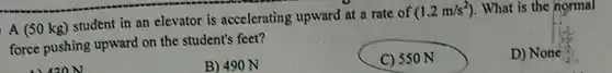 A (50kg) student in an elevator is accelerating upward at a rate of (1.2(m)//s^(2)) . What is the normal force pushing upward on the student's feet? B) 490N C) 550N D) None