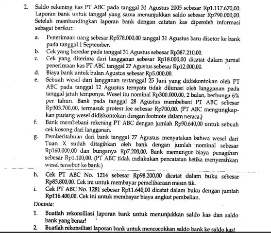 2. Saldo rekening kas PT ABC pada tanggal 31 Agustus 2005 sebesar $Rp1.117.670,00.$ Laporan bank untuk tanggal yang sama menunjukkan saldo sebesar $Rp790.000,00.$ Setelah membandingkan laporan bank dengan catatan kas diperoleh informasi sebagai berikut:
 a. Penerimaan uang sebesar $Rp578.000,00$ tanggal 31 Agustus baru disetor ke bank pada tanggal 1 September.
 b. Cek yang beredar pada tanggal 31 Agustus sebesar $Rp387.210,00.$
 c. Cek yang diterima dari langganan sebesar $Rp18.000,00$ dicatat dalam jurnal penerimaan kas PT ABC tanggal 27 Agustus sebesar $Rp12.000,00.$
 d. Biaya bank untuk bulan Agustus sebesar $Rp5.000,00.$
 e. . Sebuah wesel dari langganan tertanggal 25 Juni yang didiskontokan oleh PT ABC pada tanggal 12 Agustus ternyata tidak dilunasi oleh langganan pada tanggal jatuh temponya. Wese!itu nominal $Rp300.000,00,2$ bulan, berbunga $6% $ per tahun. Bank pada tanggal 28 Agustus membebani PT ABC sebesar $Rp303.700,00,$ termasuk protest fee sebesar $Rp700,00.$ (PT ABC mengungkap- kan piutang wesel didiskontokan dengan footnote dalam neraca).
 f. Bank membebani rekening PT ABC dengan jumlah $Rp90.640,00$ untuk sebuah cek kosong dari langganan.
 g. Pemberitahuan dari bank tangga 27 Agustus menyatakan bahwa wesel dari Tuan X sudah ditagihkan oleh bank dengan jumlah nominal sebesar $Rp160.000,00$ dan bunganya $Rp7.200,00.$ Bank memungut biaya penagihan sebesar $Rp1.100,00$ (PT ABC tidak melakukan pencatatan ketika menyerahkan wesel tersebut ke bank)
 h. Cek PT ABC No . 1214 sebesar $Rp98.200,00$ dicatat dalam buku sebesar $Rp83.800,00.$ Cek ini untuk membayar pemeliharaan mesin tik.
 i. Cek PT ABC No.. 1281 sebesar $Rp11.640,00$ dicatat dalam buku dengan jumlah $Rp116.400,00.$ Cek ini untuk membayar biaya angkut pembelian. Diminta:
 1. Buatlah rekonsiliasi laporan bank untuk menunjukkan saldo kas dan saldo bank yang benar!
 2. Buatlah rekonsiliasi laporan bank untuk mencocokkan saldo bank ke saldo kas!