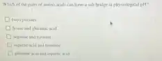 Which of the pairs of amino acids can form a salt bridge at physiological pH ? two cysteines lysine and glutamic acid arginine and tyrosine aspartic acid and histidine glutamic acid and aspartic acid