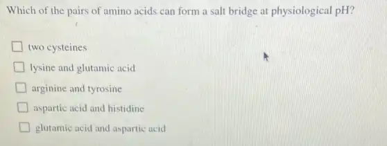 Which of the pairs of amino acids can form a salt bridge at physiological pH ? two cysteines lysine and glutamic acid arginine and tyrosine aspartic acid and histidine glutamic acid and aspartic acid