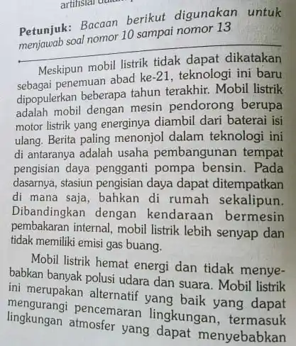 artifisial dalam
 Petunjuk: Bacaan berikut digunakan untuk soal nomor 10 sampai nomor 13
 Meskipun mobil listrik tidak dapat dikatakan penemuan abad ke $-21$ , teknologi ini baru dipopulerkan beberapa tahun terakhir. Mobil listrik adalah mobil dengan mesin pendorong berupa motor listrik yang energinya diambil dari baterai isi ulang. Berita paling menonjol dalam teknologi ini di antaranya adalah usaha pembangunan tempat pengisian daya pengganti pompa bensin. Pada dasarnya, stasiun pengisian daya dapat ditempatkan di mana saja, bahkan di rumah sekalipun. Dibandingkan dengan kendaraan bermesin pembakaran internal, mobil listrik lebih senyap dan tidak memiliki emisi gas buang.
 Mobil listrik hemat energi dan tidak menye- babkan banyak polusi udara dan suara. Mobil listrik ini merupakan alternatif yang baik yang dapat lingkutranai pencemaran lingkungan, terdapat