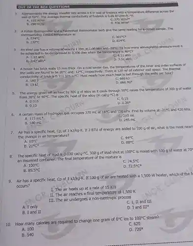 OUT OF THE BOX QUESTIONS
 1. Approximately the energy transfer rate across a 6 in wall of firebrick with a temperature difference across the wall of $50^circ C$ The average thermal conductivity of firebrick is 0.65 BTU/hr-ft.-9F.
 A 110 W/m?
 C. $370W/m^2s$
 B $110W/m^2 290W/m^2$
 D. $430W/m^2$
 2. A Kelvin thermometer and a Fahrenheit thermometer both give the same reading for a certain sample. The corresponding Celsius temperature is:
 A. $574^circ C$
 C. $301^circ C^ast $
 B. $232^circ C$
 D. $614^circ C$
 3. An ideal gas has a volume of exactly 1 liter at 1.00 atm and $-20^circ C$ To how many atmospheres pressure must it be subjected to be compressed to 0.500 liter when the temperature is $40^circ C?$
 A. 1.92 atm
 C. 4.11 atm
 B $2.47atmast $
 D. 3.52 atm
 4. A house has brick walls 15 mm thick. On a cold winter day, the temperatures of the inner and outer surfaces of the walls are found to be $20^circ C$ and $-12^circ C$ respectively. There is $120m^2$ of exterior wall space. The thermal conductivity of brick is $0.711J/m-s-^circ C$ Most nearly how much heat is lost through the walls per hour?
 A. 1803
 C. $660kJ$
 B. 13 kJ
 D. $660MJast $
 5. The energy given off as heat by 300 g of alloy as it cools through $50^circ C$ raises the temperature of 300 g of water from $30^circ C$ to $40^circ C$ The specific heat of the alloy $(incal/g-^circ C)$ is
 A. 0.015
 C. 0.15
 B. 0.10
 D. $0.20^ast $
 6. A certain mass of hydrogen.gas occupies 370 mL at $16^circ C$ and 150 kPa. Find its volume at $-21^circ C$ and 420 kPa.
 A. $115mL^ast $
 C. 210 mL
 B. 180 mL
 D. 245 mL
 7. Air has a specific heat, Cp, of 1 kJ/kg-K. If 2 BTU of energy are added to 100 g of air, what is the most nearl the change in air temperature?
 A. $10^circ C$
 c
 B. $21^circ C^ast $
 D $44^circ C 88^circ C$
 8. The specific heat of lead is $0.030cal/g-^circ C$ 300 g of lead shot at $100^circ C$ is mixed with 100 g of water at $70^circ $ an insulated container.The final temperature of the mixture is
 C. $74.5^circ C$
 A. $100^circ C$
 D. $72.5^circ C^ast $
 B. $85.5^circ C$
 9. Air has a specific heat, Cp of $1kJ/kg-K$ If 100 g of air are heated with a 1,500 W heater which of the f occurs?
 I. The air heats up at a rate of $15K/s$
 II. The air reaches a final temperature of 1.500 K
 III. The air undergoes a non-isentropic process
 C. I, II and III
 A. I only
 D. I and $III^ast $
 B. I and II
 10. How many calories are required to change one gram of $0^circ C$ ice to $100^circ C$ steam?
 C. 620
 A. 100
 D. $720^ast $
 B. 540