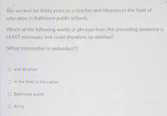 She worked for thirty years as a teacher and librarian in the field of education in Baltimore public schools. Which of the following words or phrases from the preceding sentence is LEAST necessary and could therefore be deleted? (What information is redundant?) and librarian in the field of education Baltimore public thirty