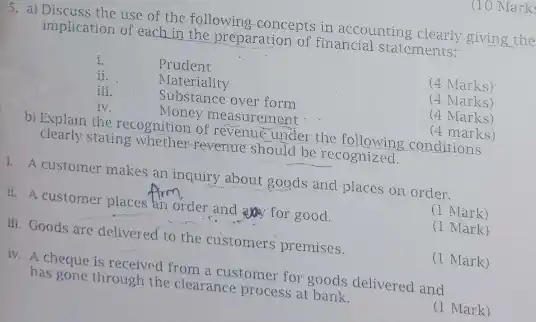 5. a) Discuss the use of the following concepts in accounting clearly giving the implication of each in the preparation of financial statements:
 i. Prudent
 ii. Materiality
 iii. Substance over form
 (4 Marks)
 iv. Money measurement
 (4 Marks)
 b) Explain the recognition of revenue under the conditions clearly stating whether revenue should be recognized. (4 marks)
 (4 Marks)
 1. A customer makes an inquiry about goods and places on order.
 ii. A customer places an order and any for good.
 (1 Mark)
 III. Goods are delivered to the customers premises.
 (1 Mark)
 iv. A cheque is received from a customer for goods delivered and has gone through the clearance process at bank.
 (1 Mark)
 (1 Mark)