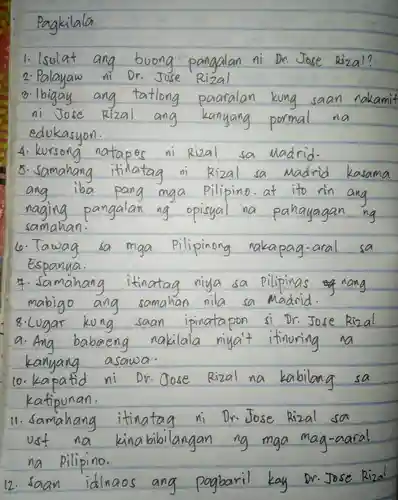 1. lsolat ang boong pangalan ni Dr. Jose Rizal? 2. Palayaw Dr. Jose Rizal
 m. lbigay ang tatlong paaralan kung saan nakamit ni Jose Rizal ang kanyang pormal na edukasyon.
 4. kursong natapes ni Rizal sa Madrid.
 5. samahang itinatag $Ri_(2)al$ sa Madrid kasama ang iba pang mga pillipino.at to rin ang naging pangalan ng opisyal na pahayagan samahan.
 6. Tawag sa Pilipinong nakapag-aral sa mga Espanya.
 8. Lugar kong saan ipinatapon si Dr.Jose Rizal nakilala miga't itinuring na kanyang
 10. kapatid ni $D_(V).  Oose$ Rizal na kabilang sa katipunan
 na pilipino.
 12. Saan idinaes ang popularil kay or Jane Black