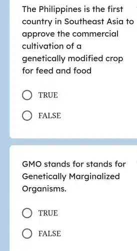 The Philippines is the first country in Southeast Asia to approve the commercial cultivation of a genetically modified crop for feed and food TRUE FALSE GMO stands for stands for Genetically Marginalized Organisms. TRUE FALSE