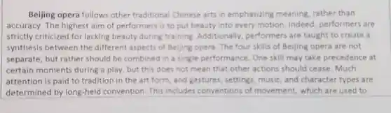 Beijing opera follows other traditional Chinese arts in emphasizing meaning, rather than accuracy. The highest aim of performers is to put beauty into every motion . Indeed performers are strictly criticized for lacking beauty during training Additionally performers are taught to create a synthesis between the different aspects of Beijing opera . The four skills of Beijing opera are not separate, but rather should be combined in a single performance. One skill may take precedence at certain moments during a play, but this does not mean that other actions should cease. Much attention is paid to tradition in the art form, and gestures, settings music, and character types are determined by long-held convention. This includes conventions of movement which are used to