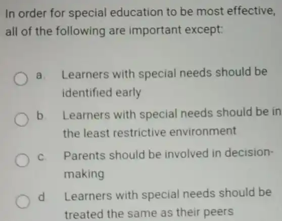 In order for special education to be most effective, all of the following are important except: a. Learners with special needs should be identified early b. Learners with special needs should be in the least restrictive environment c. Parents should be involved in decisionmaking d. Learners with special needs should be treated the same as their peers