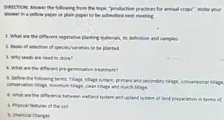 Diktchon Answer the following from the topic "production practices for annual crops Write your answer in a yellow paper or plain paper to be submitted nest meeting 1. What are the different vegetable parenting materials its defintion and samples. ct species/vatieties to be planted 3. Why seedin need to store? 4. What are the different pro-germination treatment? 3. Define the followin primary and secondary thape cleas tilage and mulch thage. 6. What are the afference between watinst system and upland ryitem a land preparation in terms a Phrical features of the