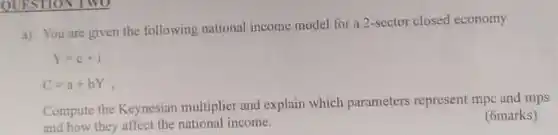 a) You are given the following national income model for a 2-sector closed economy  Y=c+i C=a+bY","  Compute the Keynesian multiplier and explain which parameters represent mpc and mps and how they affect the national income. (6marks)