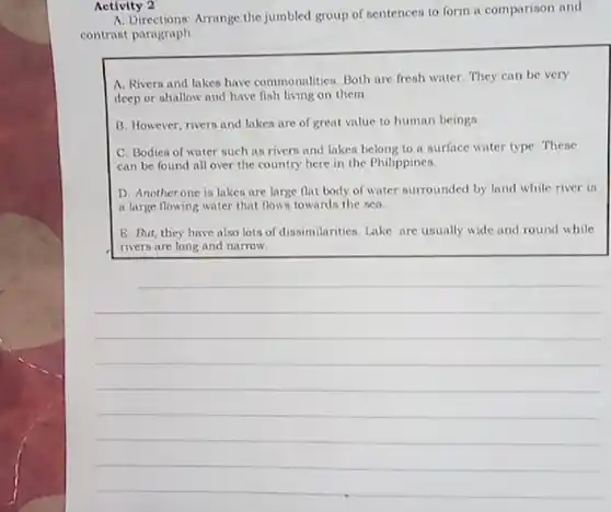 Activity 2
 A. Directions: Arrange the jumbled group of sentences to form a comparison and contrast paragraph
 A. Rivers and lakes have commonalities. Both are fresh water. They can be very deep or shallow and have fish living on them
 B. However, rivers and lakes are of great value to human beings.
 C. Bodies of water such as rivers and lakes belong to a surface water type. These can be found all over the country here in the Philippines.
 D. Anotherone is lakes are large flat body of water surrounded by land while river is a large flowing water that flows towards the sea
 E. But, they have also lots of dissimilarities Lake are usually wide and round while rivers are long and narrow.