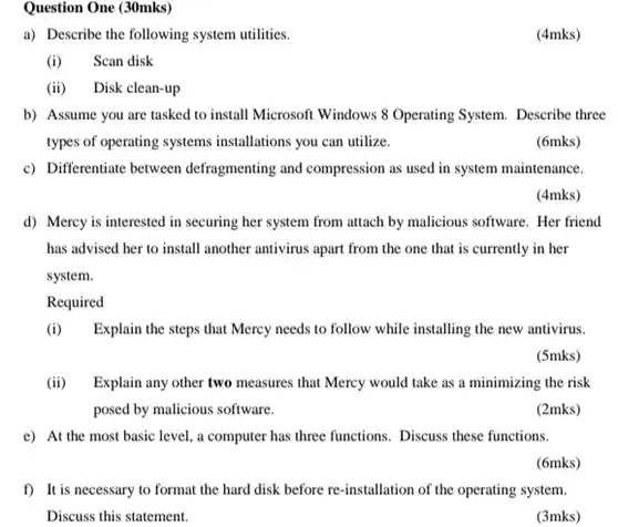 Question One (30mks) a) Describe the following system utilities. (4mks) (i) Scan disk (ii) Disk clean-up b) Assume you are tasked to install Microsoft Windows 8 Operating System. Describe three types of operating systems installations you can utilize. (6mks) c) Differentiate between defragmenting and compression as used in system maintenance. (4mks) d) Mercy is interested in securing her system from attach by malicious software. Her friend has advised her to install another antivirus apart from the one that is currently in her system. Required (i) Explain the steps that Mercy needs to follow while installing the new antivirus. (5mks) (ii) Explain any other two measures that Mercy would take as a minimizing the risk posed by malicious software. (2mks) e) At the most basic level, a computer has three functions. Discuss these functions. (6mks) f) It is necessary to format the hard disk before re-installation of the operating system. Discuss this statement. (3mks)