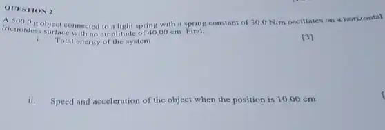 QUESTION 2 A 5000g object connected to a light spring with a spring constant of 30.0N//m coscillates on a herizental frictionless surfice with an amplitude of 40.00cm . Find; i. Total energy of the system (3) ii. Speed and aceeleration of the object when the position is 10.00cm