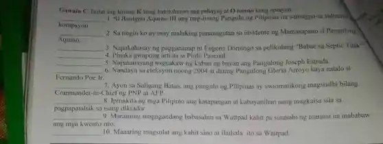 Gawain C . Isulat ang letrang K kung katotohanan ang pahayag at O naman kung opinyon. korapsyon. Si Benigno Aquino III ang nag-iisang Pangulo ng Pilipinas na sumugpo sa suliranin Aquino. Sa tingin ko ay may malaking pananagutan sa insidente ng Mamasapano si Pangulong qquad 3. Napakahusay ng paggananap ni Eugene Domingo sa pelikulang "Babae sa Septic fank", qquad 4. Pinaka gwapong artista si Piolo Pascual. qquad 5. Napatunayang nagnakaw ng kaban ng bayan ang Pangulong Joseph Estrada. Fernando Poe Jr Nandaya sa eleksyon noong 2004 si dating Pangulong Gloria Arroyo kaya natalo si qquad 7. Ayon sa Saligang Batas, ang pangulo ng Pilipinas ay awtomatikong magsisilbi bilang Commander-in-Chief ng PNP at AFP. qquad 8. Ipinakita ng mga Pilipino ang katapangan at kabayanihan nang magkaisa sila sa pagpapatalsik sa isang diktador. qquad 9. Maraming magagandang babasahin sa Wattpad kahit pa sinasabi ng marami na mababaw ang mga kwento rito. qquad 10. Maaaring magsulat ang kahit sino at ilathala ito sa Wattpad.