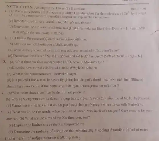 INSTRUCTION: Attempt any Three (3) Questions
 1. (a) Write an equation that shows a positive Benedict's test for the reduction of $Cu^3+$ by a sugar. (b) List the components of Benedict's reagent and explain their importance.
 (c) Benedict's test is an alternative to Fehling'test Explain.
 (d) Determine the molarity of sulfuric acid $(H_(2)SO_(4))$ in moles per liter (Hint: Density=1.14g/ml MW $=98.08g/mole$ and $purity=98.0% )$
 2. (a) Outline the reaction(s)involved in Seliwanoff's test
 (b) Mention two (2)limitation of Seliwanoff's test.
 (c) What is the purpose of using a strong acid and resorcinol in Seliwanoft's test?
 3. (a) What function does concentrated $H_(2)SO_(4)$ serve in Molisch's test?
 (b)Describe how to make 250ml of a $40% (W/V)$ KOH solution.
 (c) What is the composition of Molisch's reagent
 (d) If a patient's life was to be saved by giving him Smg of epinephrine, how much (in milliliters) should be given to him if the bottle says $250mu g/ml$ (micrograms per milliliter)?
 4 (n)What color does a positive Ninhydrin test produce?
 (b) Why is Ninhydrin used to detect fingerprints (c) Identify two (2)Inatitations of the Ninhydrin test.
 (d) Name two amino acids that do not produce Ruhemann's purple when tested with Ninhydrin.
 5 (a) What would be the result, when you tested starch with Burfoed's reagent? Give reasons for your answer. (b) What are the aims of the Xanthoproteic test?
 (c) Explain the limitations of the Xanthoproteic test.
 (d) Determine the molarity of a solution that contains 20g of sodium chloride in 250ml of water (molar weight of sodium chloride is $58.44g/mole)$