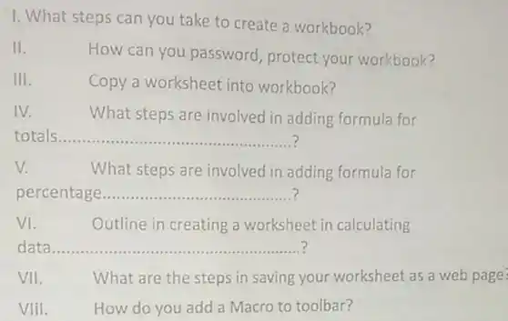 1. What steps can you take to create a workbook?
 II. How can you password protect your workbook?
 III. Copy a worksheet into workbook?
 IV. What steps are involved in adding formula for totals
 v. What steps are involved in adding formula for percentage ?
 VI. Outline in creating a worksheet in calculating data
 VII. What are the steps in saving your worksheet as a web page VIiI. How do you add a Macro to toolbar?