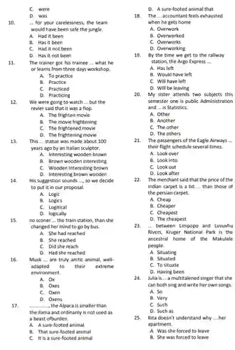 D. Interesting brown wooden 14. His suggestion sounds ...so we decide to put it in our proposal.
 C. were
 D. was
 10. -.. for your carelessness , the team would have been safe the jungle.
 A. Had it been
 B. Has it been
 C. Had it not been
 D. Has it not been
 11. The trainer got his trainee ... what he or learns from three days workshop.
 A. To practice
 B. Practice
 C. Practiced
 D. Practicing
 12. We were going to watch ... but the revier said that it was a flop.
 A. The frighten movie
 B. The movie frightening
 C. The frightened movie
 D. The frightening movie
 13. This ... statue was made about 100 years ago by an Italian sculptor.
 A. Interesting wooden brown
 B. Brown wooden interesting
 A. Logic
 B. Logics
 C. Logitical
 D. logically
 15. no sconer ... the train station, than she changed her mind to go by bus.
 A. She had reached
 B. She reached
 C. Did she reach
 D. Had she reached
 16. Musk ... are truly arctic animal, well- adapted to their extreme environment.
 A. Ox
 B. Oxes
 C. Oxen
 D. Oxens
 17. ,the Alpaca is smaller than the ilama and ordinarily is not used as a beast ofburden.
 A. A sure-footed animal
 B. That sure-footed animal
 C. It is a sure-footed animal
 D. A sure-footed animal that
 18. The ... accountant feels exhausted when he gets home
 A. Overwork
 B. Overworked
 C. Overworks
 D. Overworking
 19. By the time we get to the rallway station, the Argo Express
 A. Has left
 B. Would have left
 C. Will have left
 D. Will be leaving
 20. My sister attends two subjects this semester one is public Administration and ... is Statistics.
 A. Other
 B. Another
 C. The other
 D. The others
 21. The passengers of the Eagle Airways ... their flight schedule several times.
 A. Look over
 B. Look into
 C. Look out
 D. Look after
 22. The merchant said that the price of the indian carpet is a bit ... than those of the persian carpet.
 A. Cheap
 B. Cheaper
 C. Cheapest
 D. The cheapest
 23. ... between Limpopo and Luvuvhu Rivers, Kruger National Park is the ancestral home of the Makulele people.
 A. Situating
 B. Situated
 C. To situate
 D. Having been
 24. Julia is ... a multitalened singer that she can both sing and write her own songs.
 A. So
 B. Very
 C. Such
 D. Such as
 25. Rita doesn't understand why ... her apartment.
 A. Was she forced to leave
 B. She was forced to leave