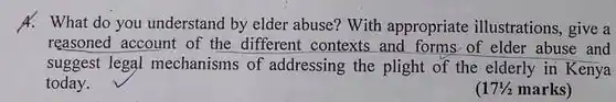 A. What do you understand by elder abuse?With appropriate illustrations, give a reasoned account of the different contexts and forms of elder abuse and suggest legal mechanisms of addressing the plight of the elderly in Kenya today.
 (17% marks)