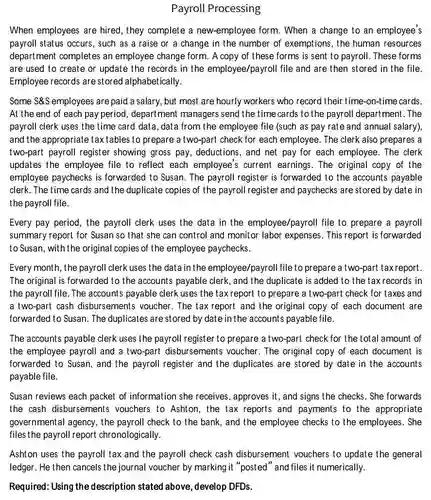Payroll Processing
 When employees are hired, they complete a new-employee form. When a change to an employee's payroll status occurs, such as a raise or a change in the number of exemptions , the human resources department completes an employee change form. A copy of these forms is sent to payroll . These forms are used to create or update the records in the employee/payrol I file and are then stored in the file. Employee records are stored alphabetically.
 Some $&S employees are paid a salary, but most are hourly workers who record their time-on-time cards. At the end of each pay period, department managers send the time cards to the payroll department.The payroll clerk uses the time card data, data from the employee file (such as pay rate and annual salary), and the appropriate taxtables to prepare a two-part check for each employee. The clerk also prepares a two-part payroll register showing gross pay , deductions, and net pay for each employee. The clerk updates the employee file to reflect each employee's current earnings. The original copy of the employee paychecks is forwarded to Susan. The payroll register is forwarded to the accounts payable clerk. The time cards and the duplicate copies of the payroll register and paychecks are storec I by date in the payroll file.
 Every pay period, the payroll clerk uses the data in the employee/payroll file to prepare a payroll summary report for Susan so that she can control and monitor labor expenses. This report is forwarded to Susan, with the original copies of the employee paychecks.
 Every month, the payroll clerk uses the data in the employee/payroll file to prepare a two-part taxreport. The original is forwarded to the accounts payable clerk, and the duplicate is added to the taxrecords in the payroll file. The accounts payable clerk uses the tax report to prepare a two-part check for taxes and a two-part cash disbursements voucher . The tax report and the original copy of each document are forwarded to Susan. The duplicates are stored by date in the accounts payable file.
 The accounts payable clerk uses the payroll register to prepare a two-part check for the total amount of the employee payroll and a two-part disbursements voucher. The original copy of each document is forwarded to Susan, and the payroll register and the duplicates are stored by date in the accounts payable file.
 Susan reviews each packet of information she receives , approves it, and signs the checks. She forwards the cash disbursements vouchers to Ashton, the tax reports and payments to the appropriate governmental agency, the payroll check to the bank, and the employee checks to the employees . She files the payroll report chronologically.
 Ashton uses the payroll tax and the payroll check cash disbursement vouchers to update the general ledger. He then cancels the journal voucher by marking it "posted" and files it numerically.
 Required: Using the description stated above, develop DFDs.