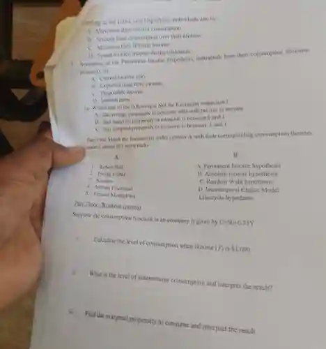 sponding to the Life-Cycle Hypothesis, individuals aim to:
 A. Maximize their current consumption.
 B. Smooth their consumption over their lifetime.
 C. Minimize their lifetime income.
 D. Spend all their income during retirement. 9. Acconding to the Permanent Income Hypothesis, individuals base their consumption decisions primarily on:
 A. Current income only
 B. Expected long-term income.
 C. Disposable income.
 D. Interest rates
 10. Which one of the following is Not the Keynesian conjecture?
 A. the average propensity to consume falls with the rise in income
 B. that marginal propensity to consume is between 0 and 1
 C. that marginal propensity to consume is between -1 and I
 Part Two: Match the Feonomists under column A with their corresponding consumption theories under Column B(1 point each)
 A
 B
 1. Robert Hall
 A. Permanent Income hypothesis
 2. Irving Fisher
 B. Absolute income hypothesis
 3. Keynes
 4. Milton Friedman
 C. Random Walk hypothesis
 5. Franco Modigliani
 D. Intertemporal Choice Model
 Life-cycle hypothesis
 Part Three: Workout (points)
 Suppose the consumption function in an economy is given by $C=50+0.75Y$
 i. Calculate the level of consumption when income (Y)is  1,000$
 ii. What is the level of autonomous consumption and interpret the result?
 iii. Find the marginal propensity to consume and interpret the result