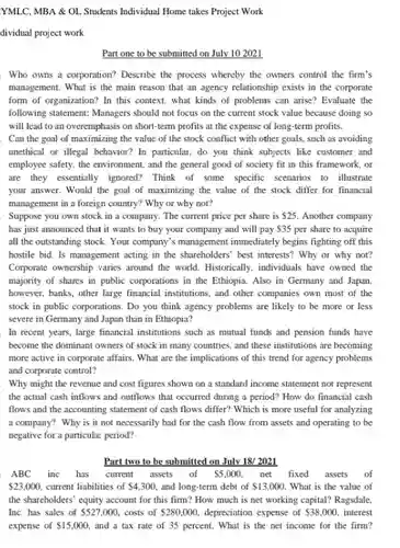 YMLC, MBA & OL Students Individual Home takes Project Work
 dividual project work
 Part one to be submitted on July 102021
 Who owns a corporation?Describe the process whereby the owners control the firm's management. What is the main reason that an agency relationship exists in the corporate form of organization? In this context, what kinds of problems can arise?Evaluate the following statement: Managers should not focus on the current stock value because doing so will lead to an overemphasis on short-term profits at the expense of long-term profits. Can the goal of maximizing the value of the stock conflict with other goals, such as avoiding unethical or illegal behavior?In particular, do you think subjects like customer and employee safety, the environment , and the general good of society fit in this framework, or are they essentially ignored?Think of some specific scenarios to illustrate your answer. Would the goal of maximizing the value of the stock differ for financial management in a foreign country? Why or why not?
 Suppose you own stock in a company. The current price per share is  25.$ Another company has just announced that it wants to buy your company and will pay  35$ per share to acquire all the outstanding stock Your company's management immediately begins fighting off this hostile bid. Is management acting in the shareholders best interests? Why or why not? Corporate ownership varies around the world. Historically, individuals have owned the majority of shares in public corporations in the Ethiopia. Also in Germany and Japan. however, banks, other large financial institutions, and other companies own most of the stock in public corporations . Do you think agency problems are likely to be more or less severe in Germany and Japan than in Ethiopia?
 In recent years, large financial institutions such as mutual funds and pension funds have become the dominant owners of stock in many countries, and these institutions are becoming more active in corporate affairs. What are the implications of this trend for agency problems and corporate control?
 Why might the revenue and cost figures shown on a standard income statement not represent the actual cash inflows and outflows that occurred during a period? How do financial cash flows and the accounting statement of cash flows differ? Which is more useful for analyzing a company? Why is it not necessarily bad for the cash flow from assets and operating to be negative for a particular period?
 Part two to be submitted on July 18/2021
 ABC inc has current assets of  5,000$ net fixed assets of  23,000,$ current liabilities of  4,300,$ and long-term debt of  13,000.$ What is the value of the shareholders' equity account for this firm? How much is net working capital? Ragsdale.