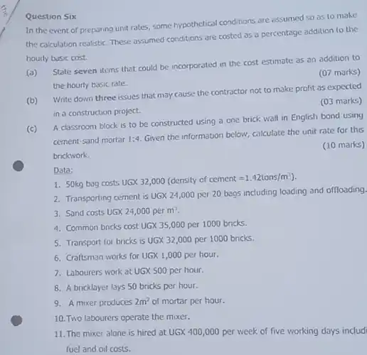 Question Six In the event of preparing unit rates, some hypothetical conditions are assumed so as to make the calculation realistic. These assumed conditions are costed as a percentage addition to the hourly basic cost. (a) State seven items that could be incorporated in the cost estimate as an addition to the hourly basic rate. (07 marks) (b) Write down three issues that may cause the contractor not to make profit as expected in a construction project. (03 marks) (c) A classroom block is to be constructed using a one brick wall in English bond using cement-sand mortar 1:4. Given the information below, calculate the unit rate for this brickwork. (10 marks) Data: 50kg bag costs UGX 32,000 (density of cement =1.42 tons //m^(3) ). Transporting cement is UGX 24,000 per 20 bags including loading and offloading Sand costs UGX 24,000 per m^(3) . Common bricks cost UGX 35,000 per 1000 bricks. Transport for bricks is UGX 32,000 per 1000 bricks. Craftsman works for UGX 1,000 per hour. Labourers work at UGX 500 per hour. A bricklayer lays 50 bricks per hour. A mixer produces 2m^(2) of mortar per hour. Two labourers operate the mixer. The mixer alone is hired at UGX 400,000 per week of five working days includ fuel and oil costs.