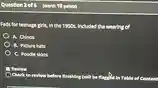 Question 2 of 6 (worth 10 points) Fads for teenage girls, in the 1950s, included the wearing of A. Chinos B. Picture hats C. Poodle skirts Review Check to review before finishing (will be flagged in Table of Content