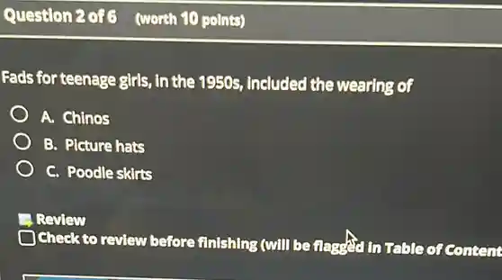 Question 2 of 6 (worth 10 points) Fads for teenage girls, in the 1950s, included the wearing of A. Chinos B. Picture hats C. Poodle skirts Review Check to review before finishing (will be flagged in Table of Content